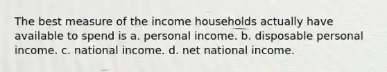 The best measure of the income households actually have available to spend is a. personal income. b. disposable personal income. c. national income. d. net national income.