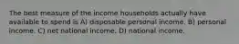 The best measure of the income households actually have available to spend is A) disposable personal income. B) personal income. C) net national income. D) national income.