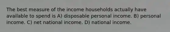 The best measure of the income households actually have available to spend is A) disposable personal income. B) personal income. C) net national income. D) national income.