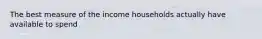 The best measure of the income households actually have available to spend