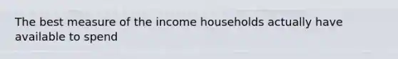 The best measure of the income households actually have available to spend