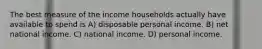 The best measure of the income households actually have available to spend is A) disposable personal income. B) net national income. C) national income. D) personal income.