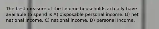 The best measure of the income households actually have available to spend is A) disposable personal income. B) net national income. C) national income. D) personal income.