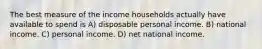 The best measure of the income households actually have available to spend is A) disposable personal income. B) national income. C) personal income. D) net national income.