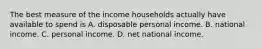 The best measure of the income households actually have available to spend is A. disposable personal income. B. national income. C. personal income. D. net national income.