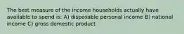 The best measure of the income households actually have available to spend is: A) disposable personal income B) national income C) gross domestic product