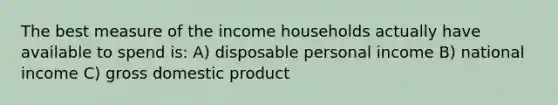 The best measure of the income households actually have available to spend is: A) disposable personal income B) national income C) gross domestic product