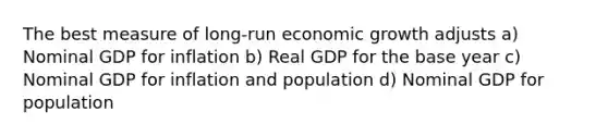 The best measure of long-run economic growth adjusts a) Nominal GDP for inflation b) Real GDP for the base year c) Nominal GDP for inflation and population d) Nominal GDP for population