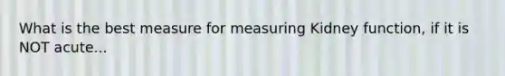 What is the best measure for measuring Kidney function, if it is NOT acute...