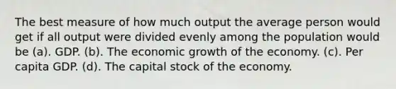 The best measure of how much output the average person would get if all output were divided evenly among the population would be (a). GDP. (b). The economic growth of the economy. (c). Per capita GDP. (d). The capital stock of the economy.