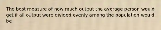 The best measure of how much output the average person would get if all output were divided evenly among the population would be