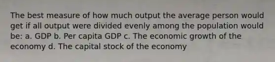 The best measure of how much output the average person would get if all output were divided evenly among the population would be: a. GDP b. Per capita GDP c. The economic growth of the economy d. The capital stock of the economy