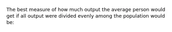 The best measure of how much output the average person would get if all output were divided evenly among the population would be: