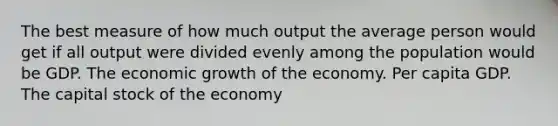 The best measure of how much output the average person would get if all output were divided evenly among the population would be GDP. The economic growth of the economy. Per capita GDP. The capital stock of the economy