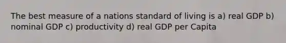 The best measure of a nations standard of living is a) real GDP b) nominal GDP c) productivity d) real GDP per Capita