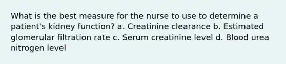 What is the best measure for the nurse to use to determine a patient's kidney function? a. Creatinine clearance b. Estimated glomerular filtration rate c. Serum creatinine level d. Blood urea nitrogen level