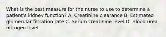 What is the best measure for the nurse to use to determine a patient's kidney function? A. Creatinine clearance B. Estimated glomerular filtration rate C. Serum creatinine level D. Blood urea nitrogen level