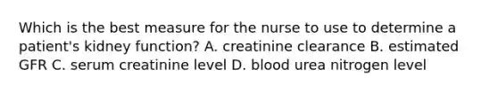 Which is the best measure for the nurse to use to determine a patient's kidney function? A. creatinine clearance B. estimated GFR C. serum creatinine level D. blood urea nitrogen level