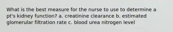 What is the best measure for the nurse to use to determine a pt's kidney function? a. creatinine clearance b. estimated glomerular filtration rate c. blood urea nitrogen level