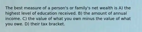 The best measure of a person's or family's net wealth is A) the highest level of education received. B) the amount of annual income. C) the value of what you own minus the value of what you owe. D) their tax bracket.