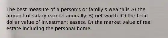 The best measure of a person's or family's wealth is A) the amount of salary earned annually. B) net worth. C) the total dollar value of investment assets. D) the market value of real estate including the personal home.