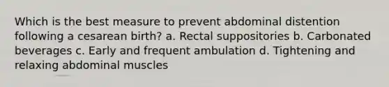 Which is the best measure to prevent abdominal distention following a cesarean birth? a. Rectal suppositories b. Carbonated beverages c. Early and frequent ambulation d. Tightening and relaxing abdominal muscles