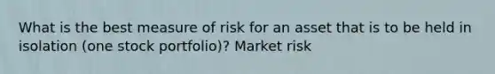 What is the best measure of risk for an asset that is to be held in isolation (one stock portfolio)? Market risk