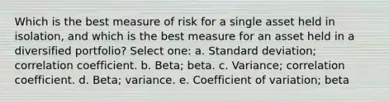 Which is the best measure of risk for a single asset held in isolation, and which is the best measure for an asset held in a diversified portfolio? Select one: a. <a href='https://www.questionai.com/knowledge/kqGUr1Cldy-standard-deviation' class='anchor-knowledge'>standard deviation</a>; correlation coefficient. b. Beta; beta. c. Variance; correlation coefficient. d. Beta; variance. e. <a href='https://www.questionai.com/knowledge/kJCjg6fvaq-coefficient-of-variation' class='anchor-knowledge'>coefficient of variation</a>; beta