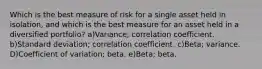 Which is the best measure of risk for a single asset held in isolation, and which is the best measure for an asset held in a diversified portfolio? a)Variance; correlation coefficient. b)Standard deviation; correlation coefficient. c)Beta; variance. D)Coefficient of variation; beta. e)Beta; beta.