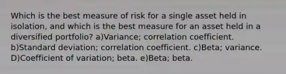 Which is the best measure of risk for a single asset held in isolation, and which is the best measure for an asset held in a diversified portfolio? a)Variance; correlation coefficient. b)Standard deviation; correlation coefficient. c)Beta; variance. D)Coefficient of variation; beta. e)Beta; beta.