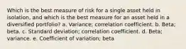 Which is the best measure of risk for a single asset held in isolation, and which is the best measure for an asset held in a diversified portfolio? a. Variance; correlation coefficient. b. Beta; beta. c. Standard deviation; correlation coefficient. d. Beta; variance. e. Coefficient of variation; beta