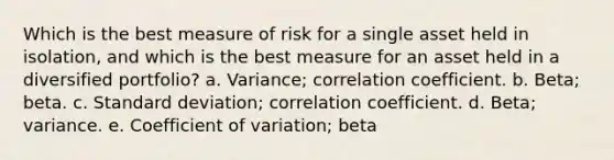 Which is the best measure of risk for a single asset held in isolation, and which is the best measure for an asset held in a diversified portfolio? a. Variance; correlation coefficient. b. Beta; beta. c. Standard deviation; correlation coefficient. d. Beta; variance. e. Coefficient of variation; beta