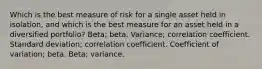 Which is the best measure of risk for a single asset held in isolation, and which is the best measure for an asset held in a diversified portfolio? Beta; beta. Variance; correlation coefficient. Standard deviation; correlation coefficient. Coefficient of variation; beta. Beta; variance.