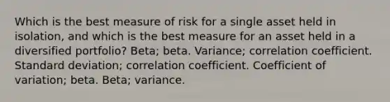 Which is the best measure of risk for a single asset held in isolation, and which is the best measure for an asset held in a diversified portfolio? Beta; beta. Variance; correlation coefficient. <a href='https://www.questionai.com/knowledge/kqGUr1Cldy-standard-deviation' class='anchor-knowledge'>standard deviation</a>; correlation coefficient. <a href='https://www.questionai.com/knowledge/kJCjg6fvaq-coefficient-of-variation' class='anchor-knowledge'>coefficient of variation</a>; beta. Beta; variance.