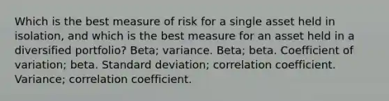 Which is the best measure of risk for a single asset held in isolation, and which is the best measure for an asset held in a diversified portfolio? Beta; variance. Beta; beta. <a href='https://www.questionai.com/knowledge/kJCjg6fvaq-coefficient-of-variation' class='anchor-knowledge'>coefficient of variation</a>; beta. <a href='https://www.questionai.com/knowledge/kqGUr1Cldy-standard-deviation' class='anchor-knowledge'>standard deviation</a>; correlation coefficient. Variance; correlation coefficient.