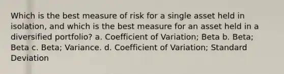 Which is the best measure of risk for a single asset held in isolation, and which is the best measure for an asset held in a diversified portfolio? a. Coefficient of Variation; Beta b. Beta; Beta c. Beta; Variance. d. Coefficient of Variation; Standard Deviation