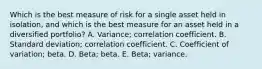 Which is the best measure of risk for a single asset held in isolation, and which is the best measure for an asset held in a diversified portfolio? A. Variance; correlation coefficient. B. Standard deviation; correlation coefficient. C. Coefficient of variation; beta. D. Beta; beta. E. Beta; variance.