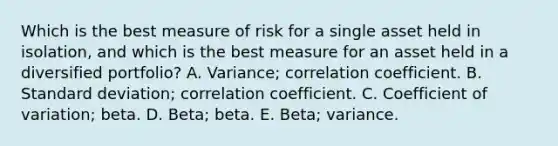 Which is the best measure of risk for a single asset held in isolation, and which is the best measure for an asset held in a diversified portfolio? A. Variance; correlation coefficient. B. Standard deviation; correlation coefficient. C. Coefficient of variation; beta. D. Beta; beta. E. Beta; variance.