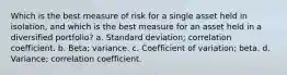 Which is the best measure of risk for a single asset held in isolation, and which is the best measure for an asset held in a diversified portfolio? a. Standard deviation; correlation coefficient. b. Beta; variance. c. Coefficient of variation; beta. d. Variance; correlation coefficient.