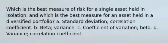 Which is the best measure of risk for a single asset held in isolation, and which is the best measure for an asset held in a diversified portfolio? a. <a href='https://www.questionai.com/knowledge/kqGUr1Cldy-standard-deviation' class='anchor-knowledge'>standard deviation</a>; correlation coefficient. b. Beta; variance. c. <a href='https://www.questionai.com/knowledge/kJCjg6fvaq-coefficient-of-variation' class='anchor-knowledge'>coefficient of variation</a>; beta. d. Variance; correlation coefficient.