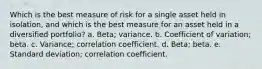 Which is the best measure of risk for a single asset held in isolation, and which is the best measure for an asset held in a diversified portfolio? a. Beta; variance. b. Coefficient of variation; beta. c. Variance; correlation coefficient. d. Beta; beta. e. Standard deviation; correlation coefficient.