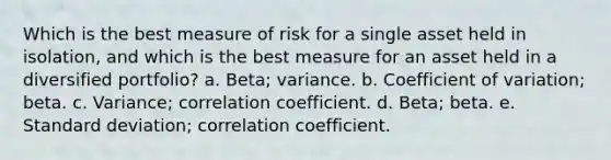 Which is the best measure of risk for a single asset held in isolation, and which is the best measure for an asset held in a diversified portfolio? a. Beta; variance. b. Coefficient of variation; beta. c. Variance; correlation coefficient. d. Beta; beta. e. Standard deviation; correlation coefficient.