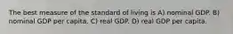 The best measure of the standard of living is A) nominal GDP. B) nominal GDP per capita. C) real GDP. D) real GDP per capita.