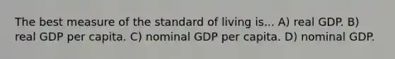 The best measure of the standard of living is... A) real GDP. B) real GDP per capita. C) nominal GDP per capita. D) nominal GDP.