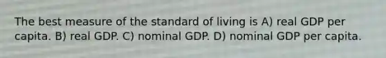 The best measure of the standard of living is A) real GDP per capita. B) real GDP. C) nominal GDP. D) nominal GDP per capita.