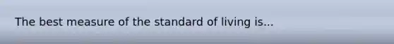 The best measure of the standard of living is...