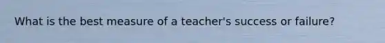 What is the best measure of a teacher's success or failure?