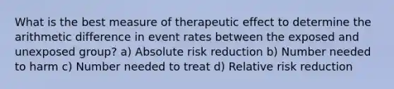 What is the best measure of therapeutic effect to determine the arithmetic difference in event rates between the exposed and unexposed group? a) Absolute risk reduction b) Number needed to harm c) Number needed to treat d) Relative risk reduction