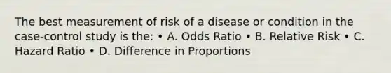 The best measurement of risk of a disease or condition in the case-control study is the: • A. Odds Ratio • B. Relative Risk • C. Hazard Ratio • D. Difference in Proportions