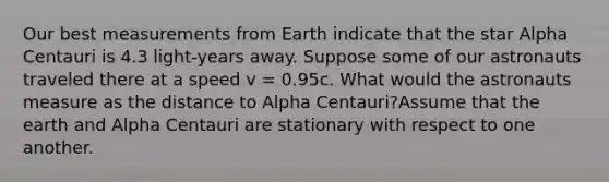 Our best measurements from Earth indicate that the star Alpha Centauri is 4.3 light-years away. Suppose some of our astronauts traveled there at a speed v = 0.95c. What would the astronauts measure as the distance to Alpha Centauri?Assume that the earth and Alpha Centauri are stationary with respect to one another.